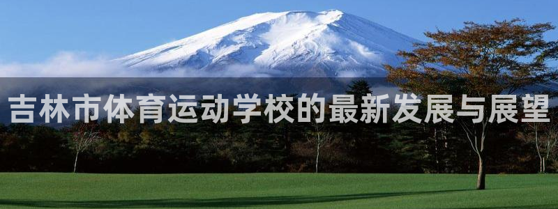 J9官网下载平台是正规平台吗：吉林市体育运动学校的最新发展与